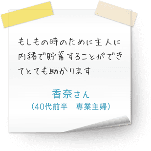 もしもの時のために主人に内緒で貯蓄することができてとても助かります（40代前半　専業主婦　香奈さん）