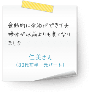 金銭的に余裕ができて夫婦仲が以前よりも良くなりました　（30代前半　元パート　仁美さん）