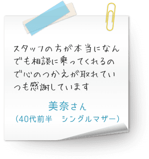 スタッフの方が本当になんでも相談に乗ってくれるので心のつかえが取れていつも感謝しています　（40代前半　シングルマザー　美奈さん）