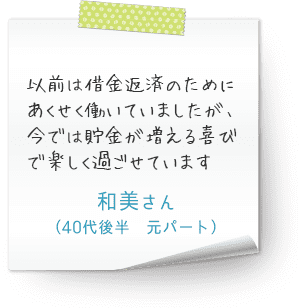 以前は借金返済のためにあくせく働いていましたが、今では貯金が増える喜びで楽しく過ごせています　（40代後半　元パート　和美さん）