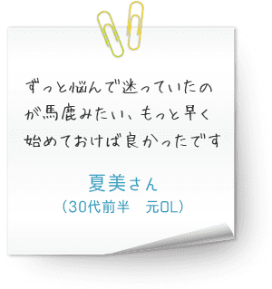 ずっと悩んで迷っていたのが馬鹿みたい、もっと早く始めておけば良かったです　（30代前半　元OL　夏美さん）