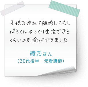 子供を連れて離婚してもしばらくはゆっくり生活できるくらいの貯金ができました　（30代後半　元看護師　綾乃さん）