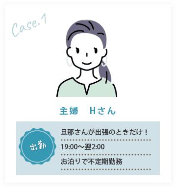 CASE01/主婦　Hさん、出勤:旦那さんが出張のときだけ！19:00～翌2:00お泊りで不定期勤務