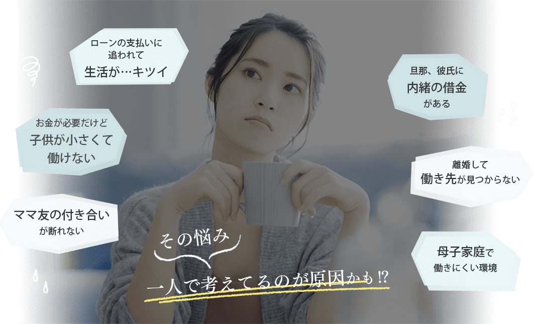 ・ローンの支払いに追われて生活が・・・キツイ・お金が必要だけど子供が小さくて働けない・ママ友の付き合いが断れない・旦那、彼氏に内緒の借金がある・離婚して働き先が見つからない・母子家庭で働きにくい環境