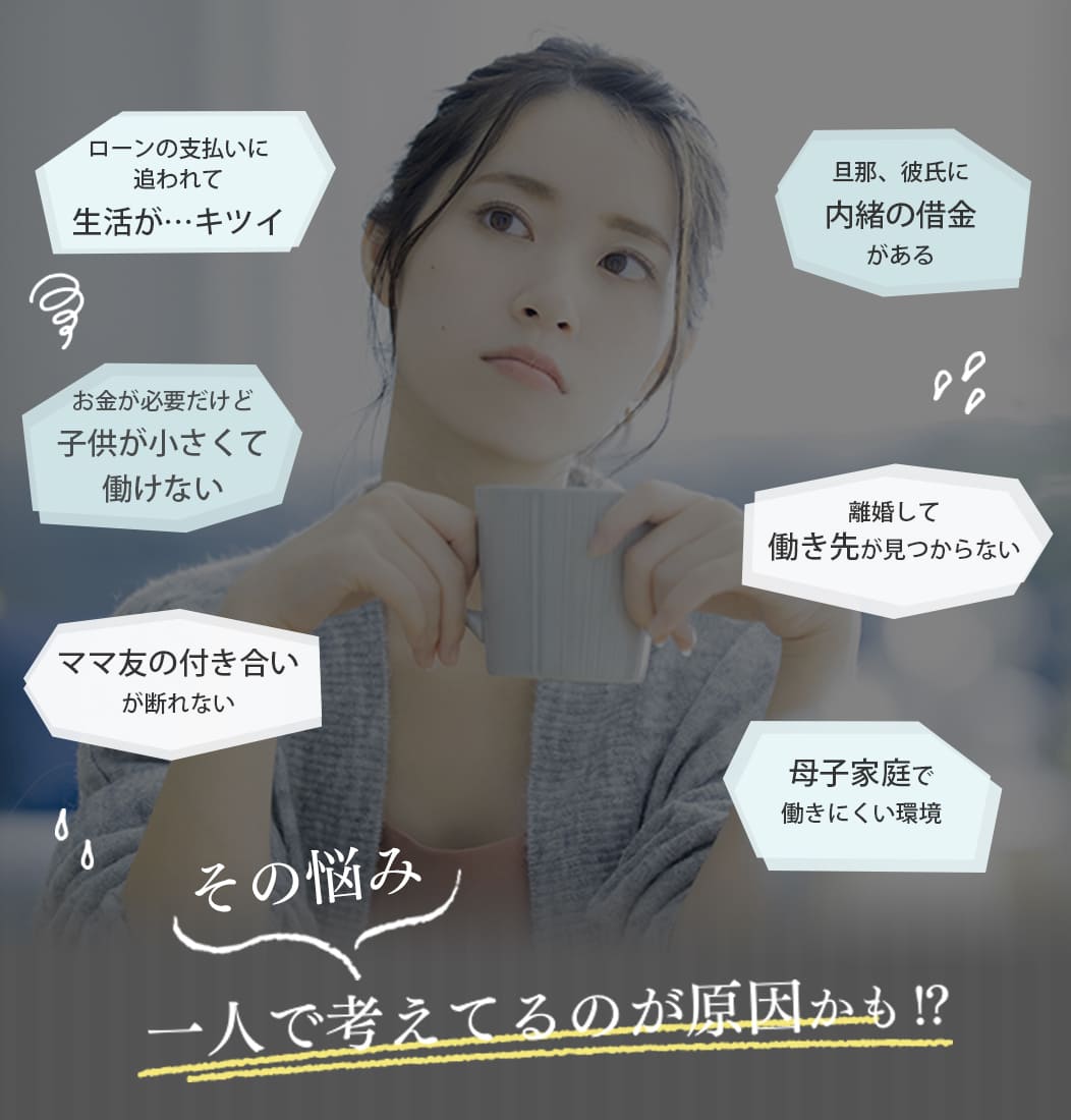 ・ローンの支払いに追われて生活が・・・キツイ・お金が必要だけど子供が小さくて働けない・ママ友の付き合いが断れない・旦那、彼氏に内緒の借金がある・離婚して働き先が見つからない・母子家庭で働きにくい環境