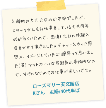 年齢的に大丈夫なのか不安でしたが、スタッフさんもお仕事をしている方も同年代が多くいたので、面接した日に体験入店をさせて頂きました。チャットをやった感想は、イメージしていたより簡単って思いました(笑)アットホームな雰囲気の事務所なので、すぐになじめてお仕事が楽しいです。ローズマリー博多店　Mさん　主婦/40代