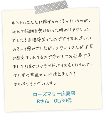 ホントにこんなに稼げるの？？っていうのが、初めて報酬を受け取った時のリアクションでした！未経験だったのでどうすればいいの？って感じでしたが、スタッフさんが丁寧に教えてくれてるので安心してお仕事できました！稼ぐコツやアドバイスもくれるので、少しずつ常連さんが増えました！ありがとうございます。ローズマリー広島店　Rさん　OL/30代