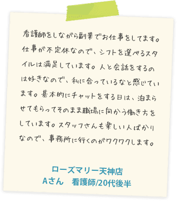 看護師をしながら副業でお仕事をしてます。仕事が不定休なので、シフトを選べるスタイルは満足しています。人と会話をするのは好きなので、私に合っているなと感じています。基本的にチャットをする日は、泊まらせてもらってそのまま職場に向かう働き方をしています。スタッフさんも楽しい人ばかりなので、事務所に行くのがワクワクします。ローズマリー天神店　Aさん　看護師/20代後半