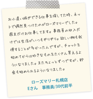 お小遣いできる仕事を探してた時、ネットで偶然見つけたのがローズマリーでした。週末だけお仕事してます。事務員の収入だけでは生活がいつもギリギリ。欲しい物も我慢することが多かったんですが、チャットを始めてからは好きなものをたくさん買えるようになりました。またちょっとずつですが、貯金も始められるようになりました。ローズマリー札幌店　Eさん　事務員/30代前半