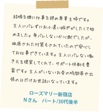 結婚を機に仕事を辞め専業主婦です。主人にバレずにお小遣い稼ぎがしたくて始めました。身バレしないか心配でしたが、徹底された対策もされていたので安心してお仕事できています。主人にバレない働き方を提案してくれて、サポート体制も豊富です。主人がいないお昼の時間帯や出張の日だけお世話にっています。ローズマリー鹿児島店　Nさん　主婦/30代